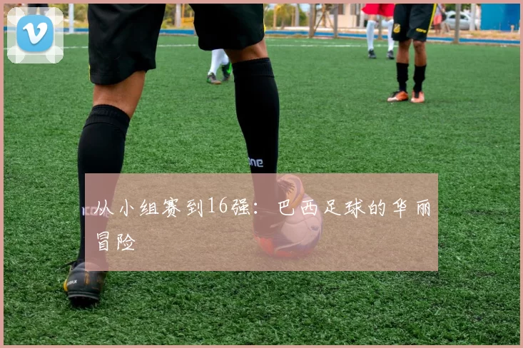 从小组赛到16强：巴西足球的华丽冒险