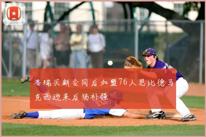 洛瑞买断合同后加盟76人恩比德马克西迎来后场补强