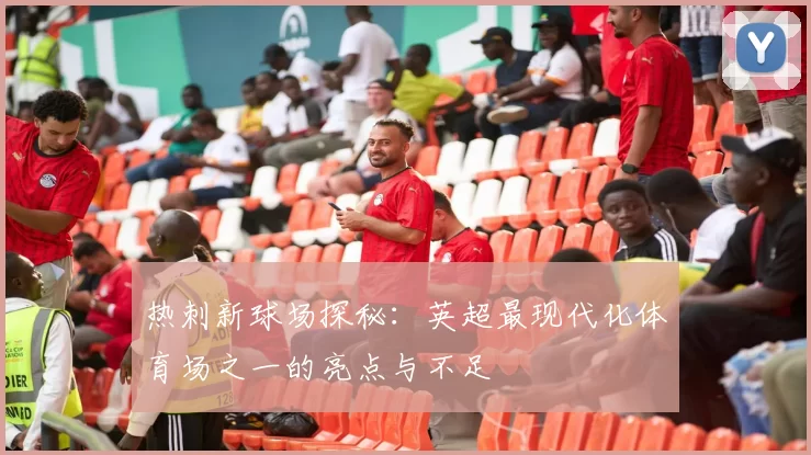 热刺新球场探秘:英超最现代化体育场之一的亮点与不足