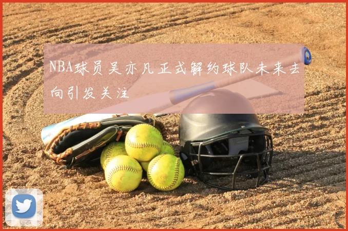 NBA球员吴亦凡正式解约球队未来去向引发关注
