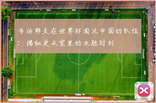 专访那支在世界杯淘汰中国的队伍：揭秘更衣室里的决胜时刻