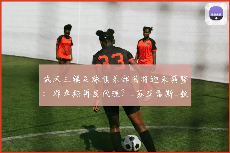 武汉三镇足球俱乐部或将迎来调整：邓卓翔再度代理？_苏亚雷斯_教练_主帅