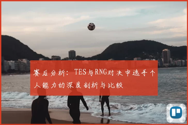 赛后分析:TES与RNG对决中选手个人能力的深度剖析与比较