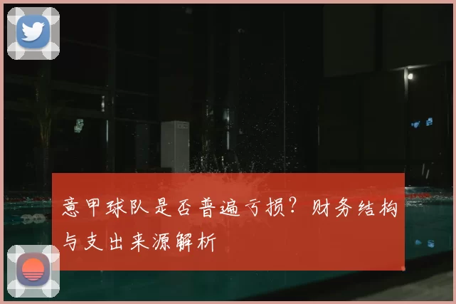 意甲球队是否普遍亏损？财务结构与支出来源解析