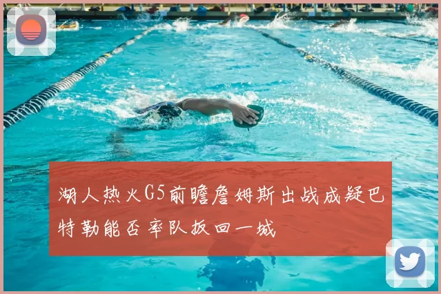 湖人热火G5前瞻詹姆斯出战成疑巴特勒能否率队扳回一城