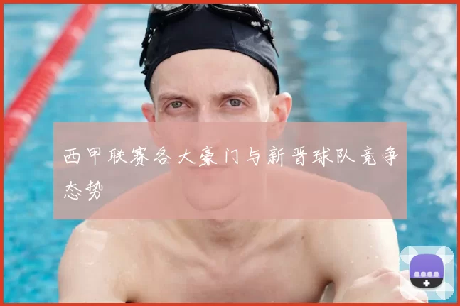 西甲联赛各大豪门与新晋球队竞争态势