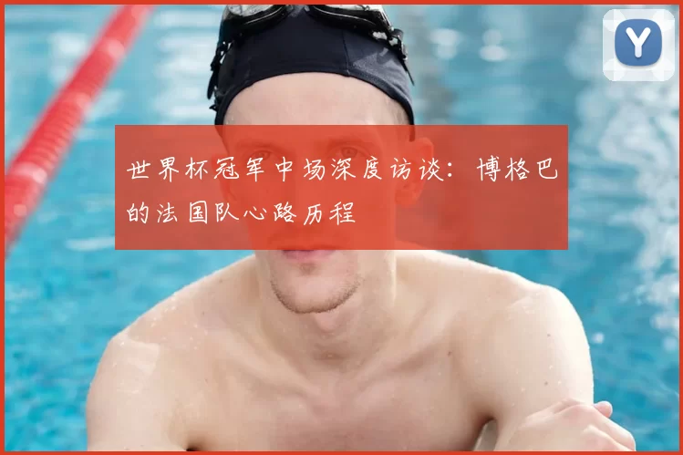世界杯冠军中场深度访谈:博格巴的法国队心路历程