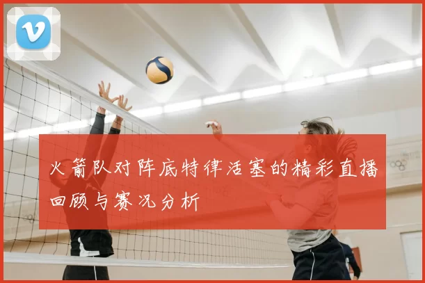 火箭队对阵底特律活塞的精彩直播回顾与赛况分析