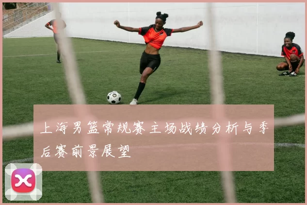 上海男篮常规赛主场战绩分析与季后赛前景展望