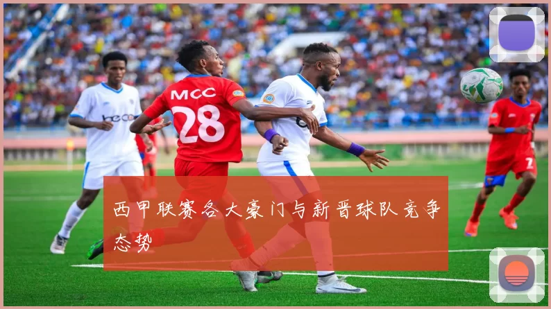 西甲联赛各大豪门与新晋球队竞争态势