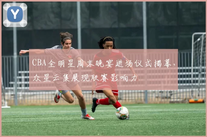 CBA全明星周末晚宴进场仪式揭幕,众星云集展现联赛影响力