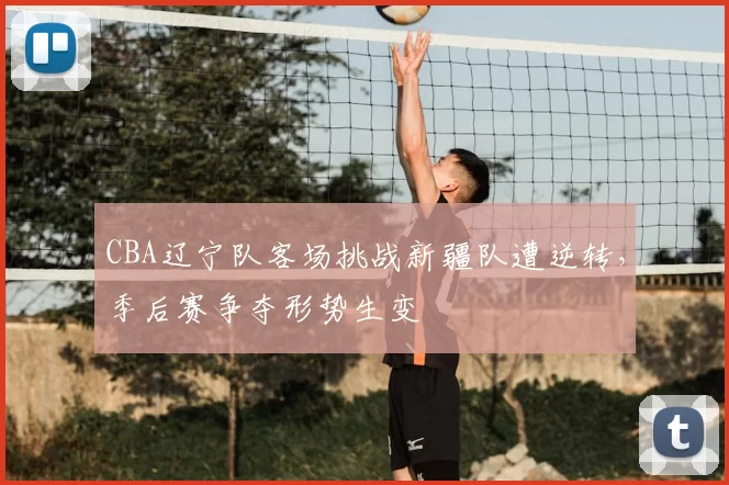 CBA辽宁队客场挑战新疆队遭逆转,季后赛争夺形势生变