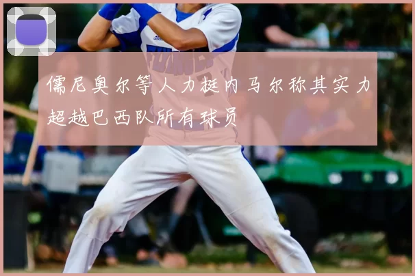儒尼奥尔等人力挺内马尔称其实力超越巴西队所有球员