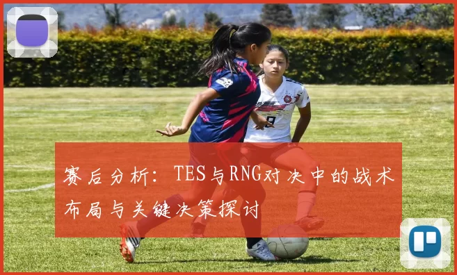 赛后分析:TES与RNG对决中的战术布局与关键决策探讨