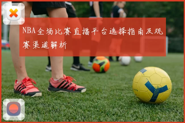 NBA全场比赛直播平台选择指南及观赛渠道解析
