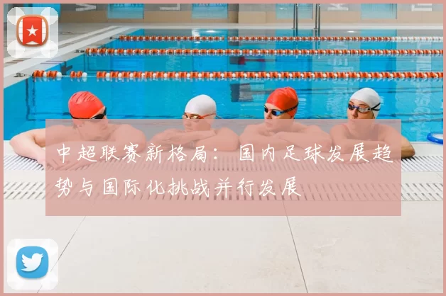 中超联赛新格局：国内足球发展趋势与国际化挑战并行发展