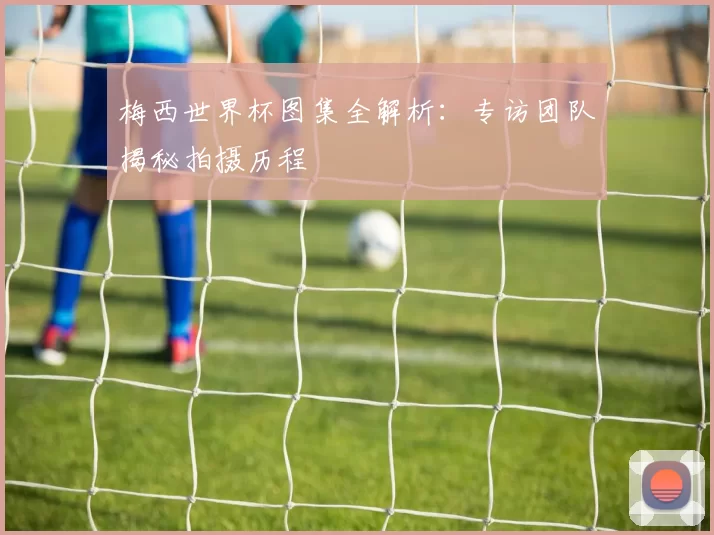 梅西世界杯图集全解析：专访团队揭秘拍摄历程