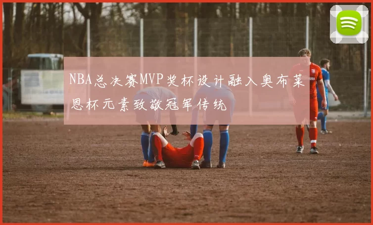 NBA总决赛MVP奖杯设计融入奥布莱恩杯元素致敬冠军传统