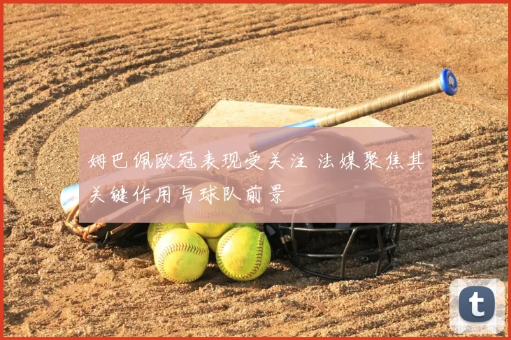 姆巴佩欧冠表现受关注 法媒聚焦其关键作用与球队前景