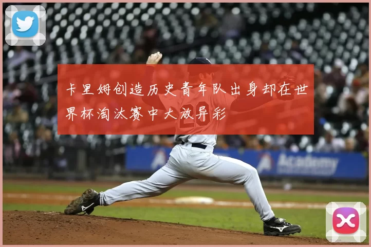 卡里姆创造历史青年队出身却在世界杯淘汰赛中大放异彩