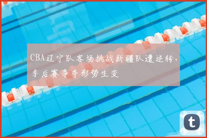 CBA辽宁队客场挑战新疆队遭逆转,季后赛争夺形势生变