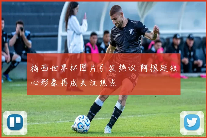 梅西世界杯图片引发热议 阿根廷核心形象再成关注焦点