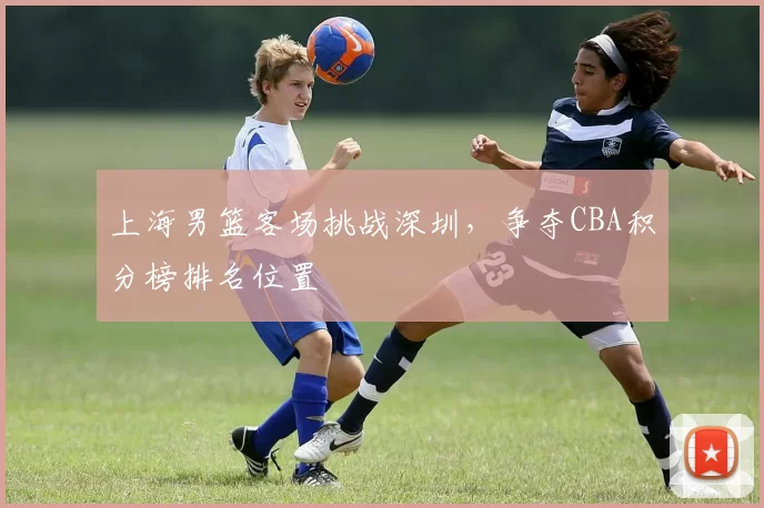 上海男篮客场挑战深圳，争夺CBA积分榜排名位置