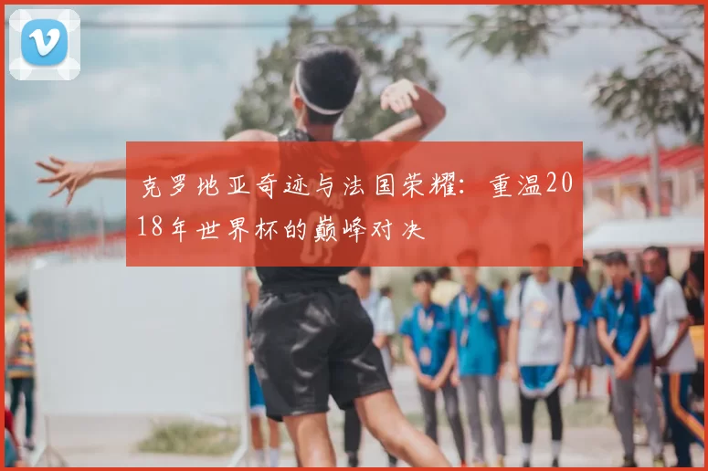 克罗地亚奇迹与法国荣耀：重温2018年世界杯的巅峰对决