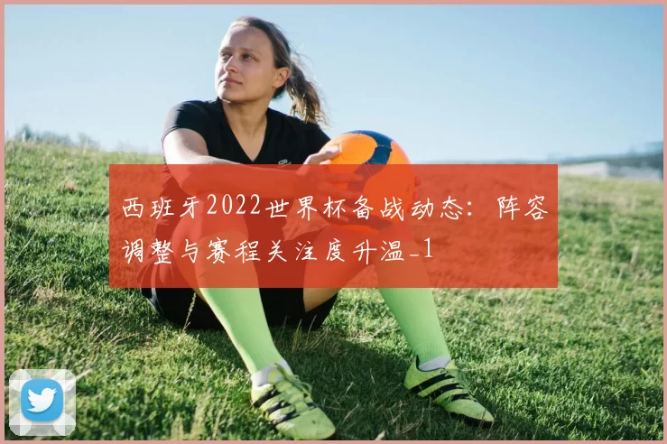 西班牙2022世界杯备战动态:阵容调整与赛程关注度升温_1