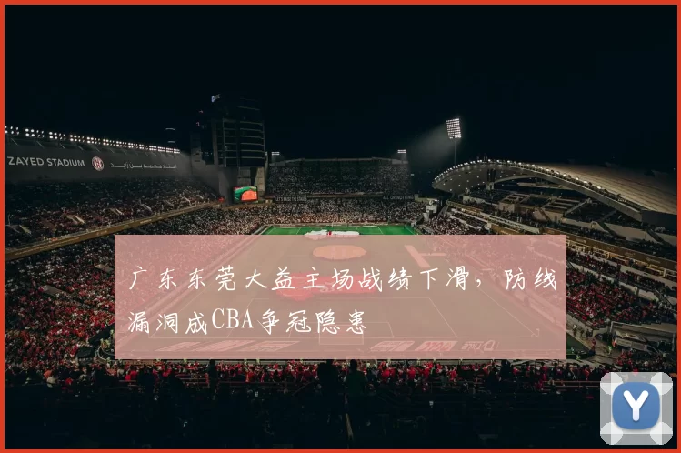 广东东莞大益主场战绩下滑，防线漏洞成CBA争冠隐患