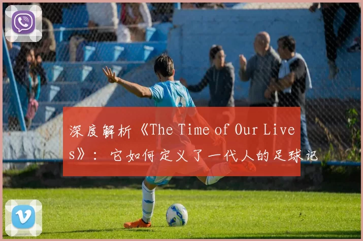 深度解析《The Time of Our Lives》:它如何定义了一代人的足球记忆?