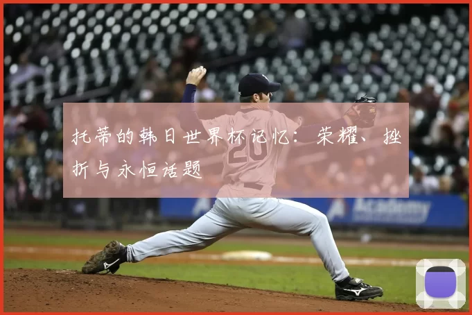 托蒂的韩日世界杯记忆:荣耀、挫折与永恒话题