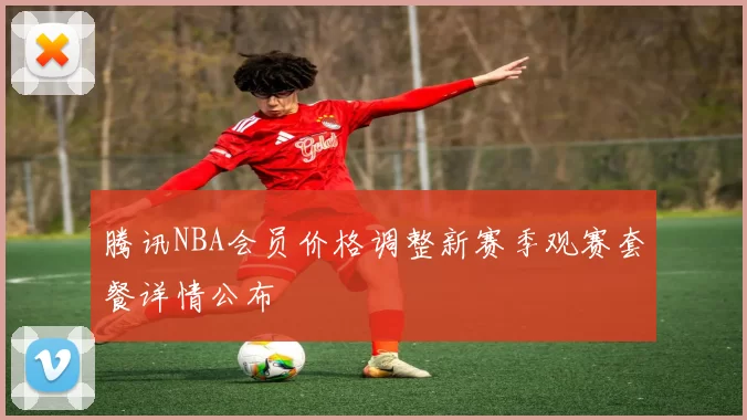 腾讯NBA会员价格调整新赛季观赛套餐详情公布