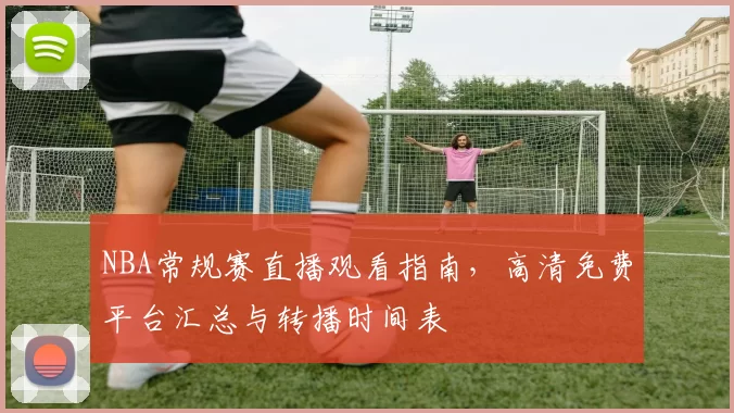 NBA常规赛直播观看指南,高清免费平台汇总与转播时间表