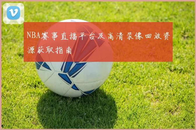 NBA赛事直播平台及高清录像回放资源获取指南