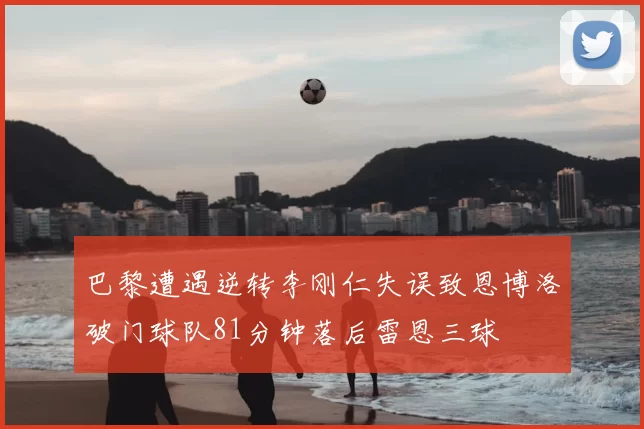 巴黎遭遇逆转李刚仁失误致恩博洛破门球队81分钟落后雷恩三球
