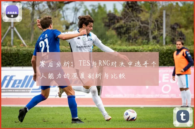赛后分析:TES与RNG对决中选手个人能力的深度剖析与比较