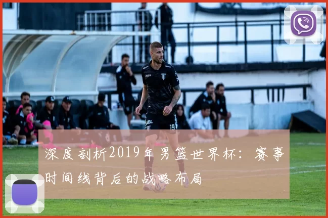 深度剖析2019年男篮世界杯:赛事时间线背后的战略布局