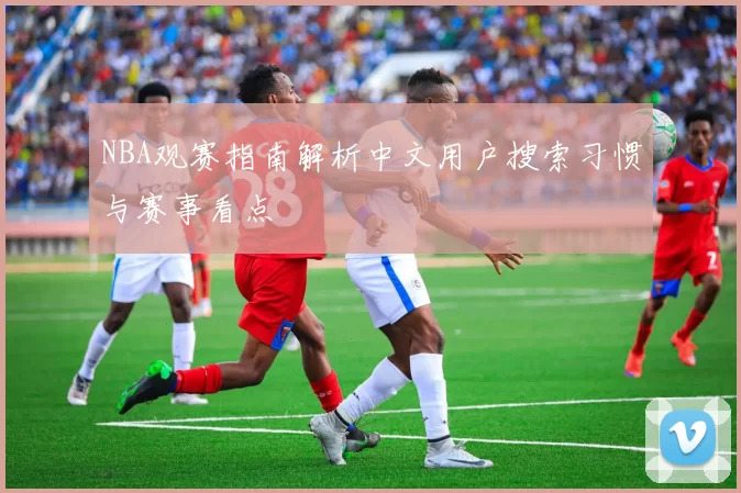 NBA观赛指南解析中文用户搜索习惯与赛事看点