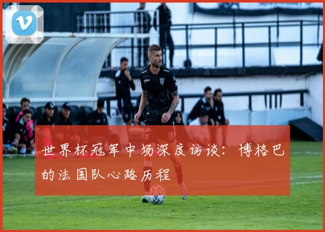 世界杯冠军中场深度访谈：博格巴的法国队心路历程